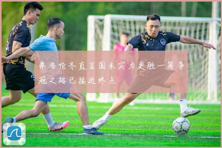 弗洛伦齐直言国米实力更胜一筹争冠之路已接近终点