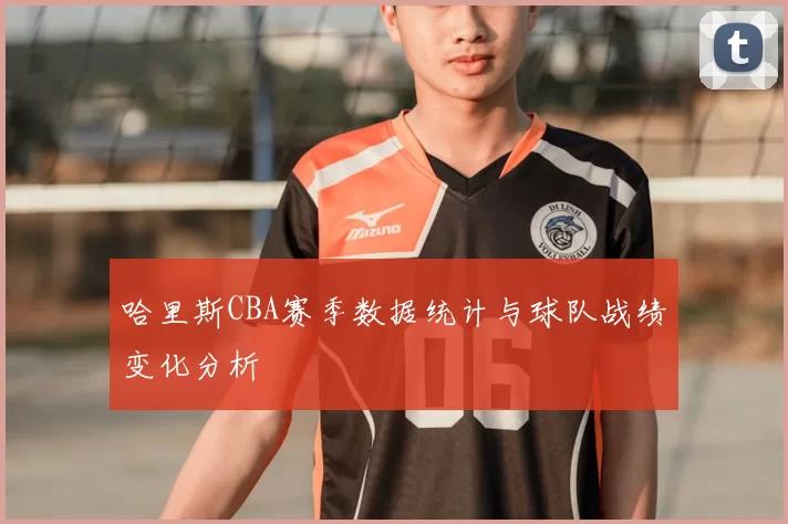 哈里斯CBA赛季数据统计与球队战绩变化分析