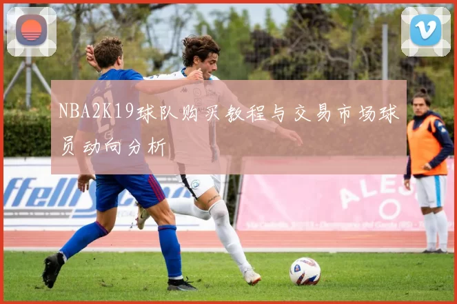 NBA2K19球队购买教程与交易市场球员动向分析