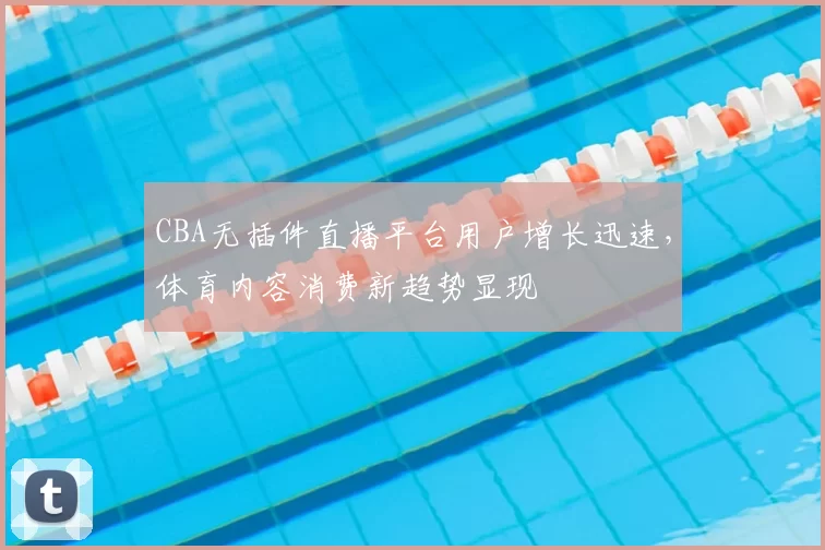 CBA无插件直播平台用户增长迅速，体育内容消费新趋势显现