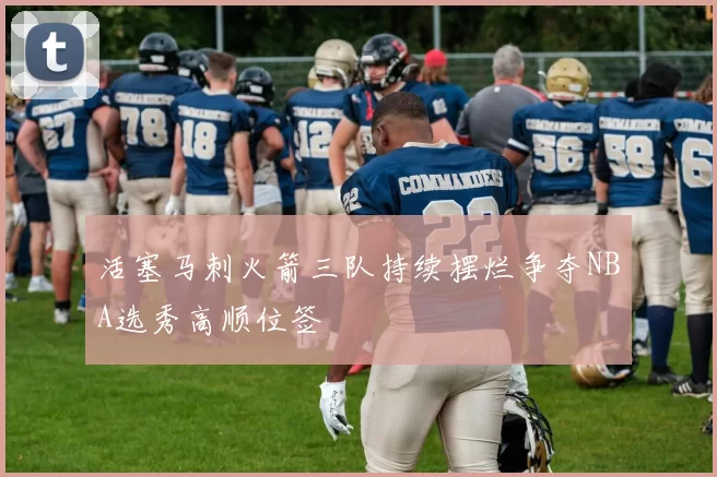 活塞马刺火箭三队持续摆烂争夺NBA选秀高顺位签