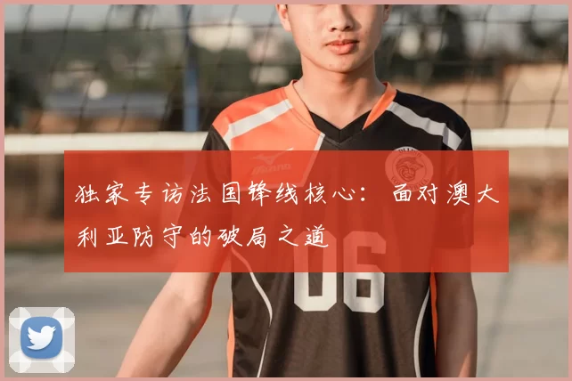 独家专访法国锋线核心:面对澳大利亚防守的破局之道