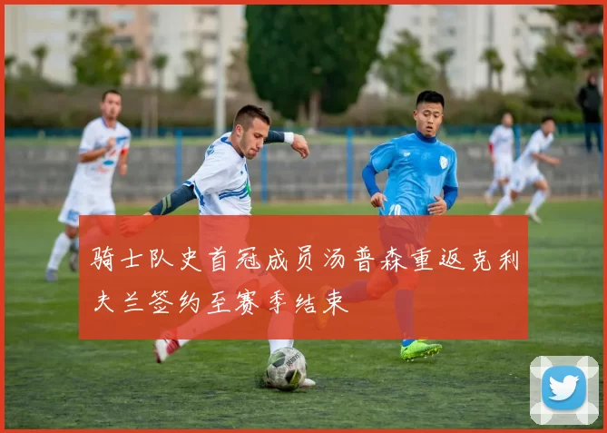 骑士队史首冠成员汤普森重返克利夫兰签约至赛季结束