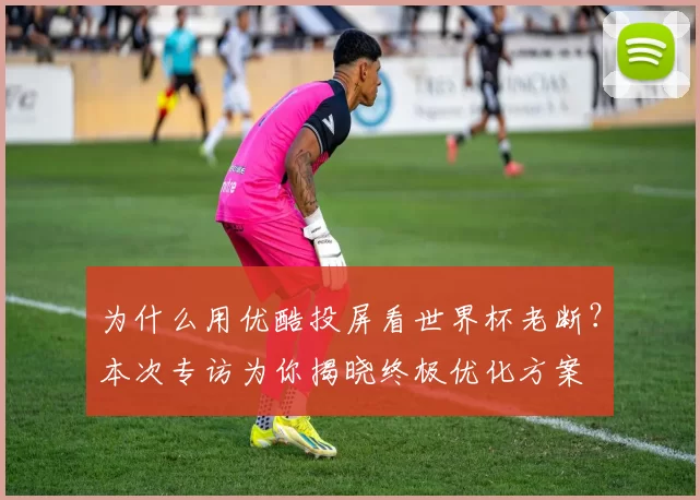 为什么用优酷投屏看世界杯老断？本次专访为你揭晓终极优化方案