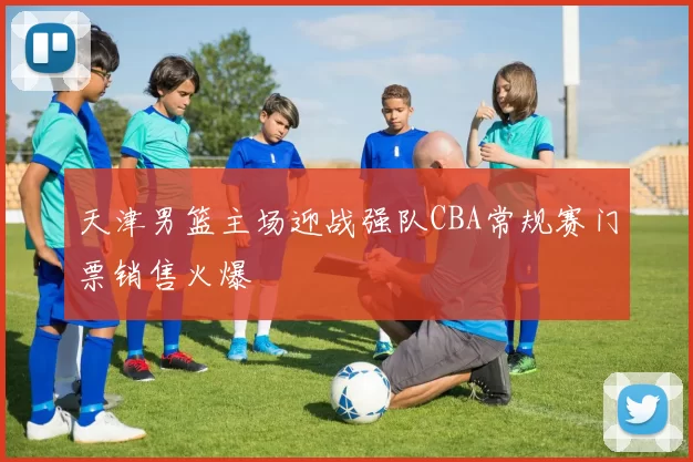 天津男篮主场迎战强队CBA常规赛门票销售火爆