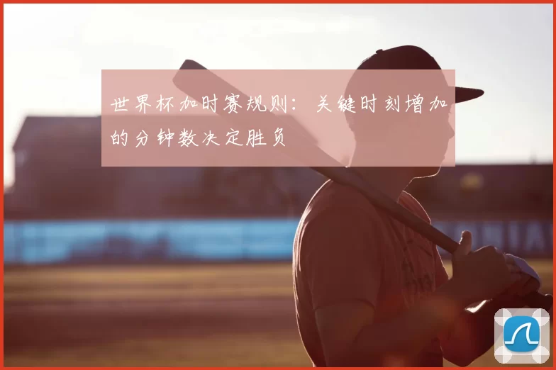 世界杯加时赛规则:关键时刻增加的分钟数决定胜负