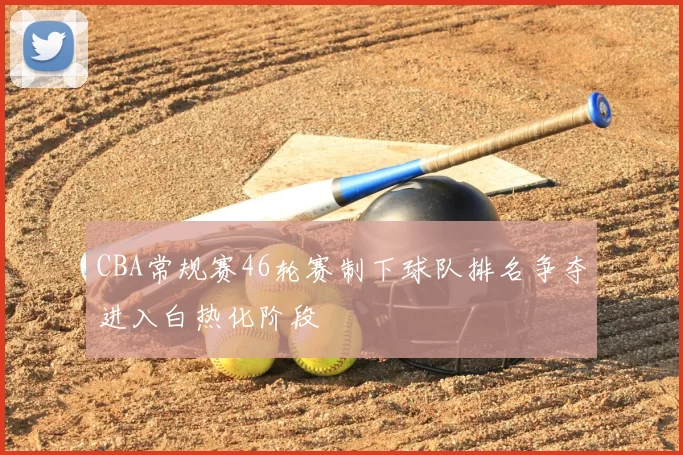 CBA常规赛46轮赛制下球队排名争夺进入白热化阶段