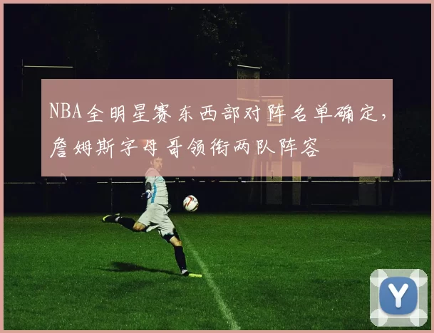 NBA全明星赛东西部对阵名单确定，詹姆斯字母哥领衔两队阵容
