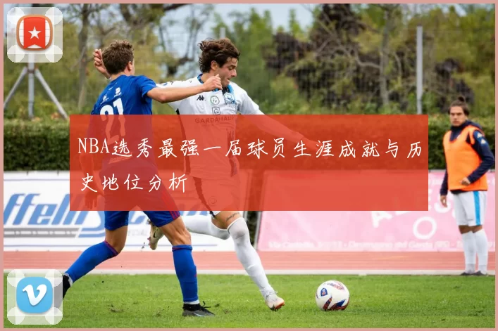 NBA选秀最强一届球员生涯成就与历史地位分析