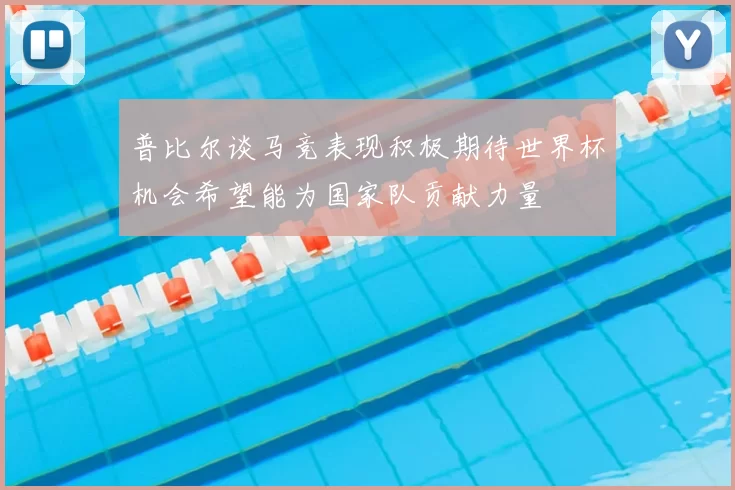 普比尔谈马竞表现积极期待世界杯机会希望能为国家队贡献力量