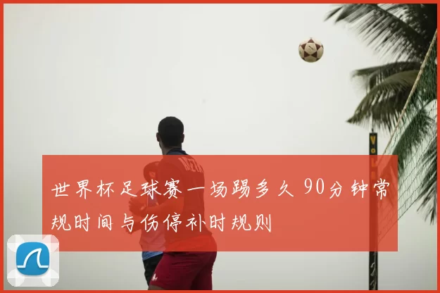 世界杯足球赛一场踢多久 90分钟常规时间与伤停补时规则