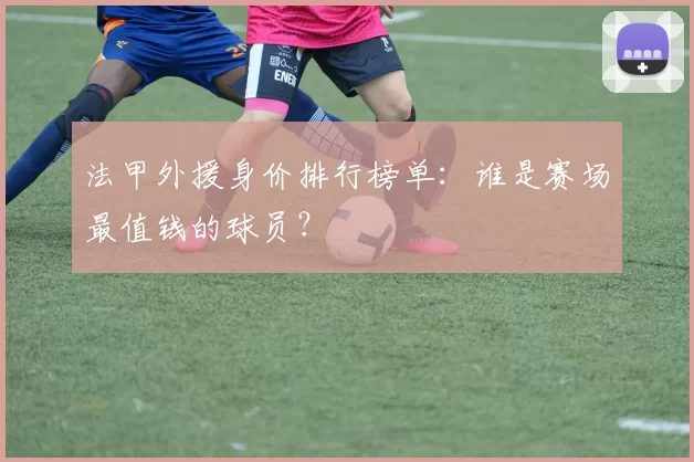 法甲外援身价排行榜单：谁是赛场最值钱的球员？