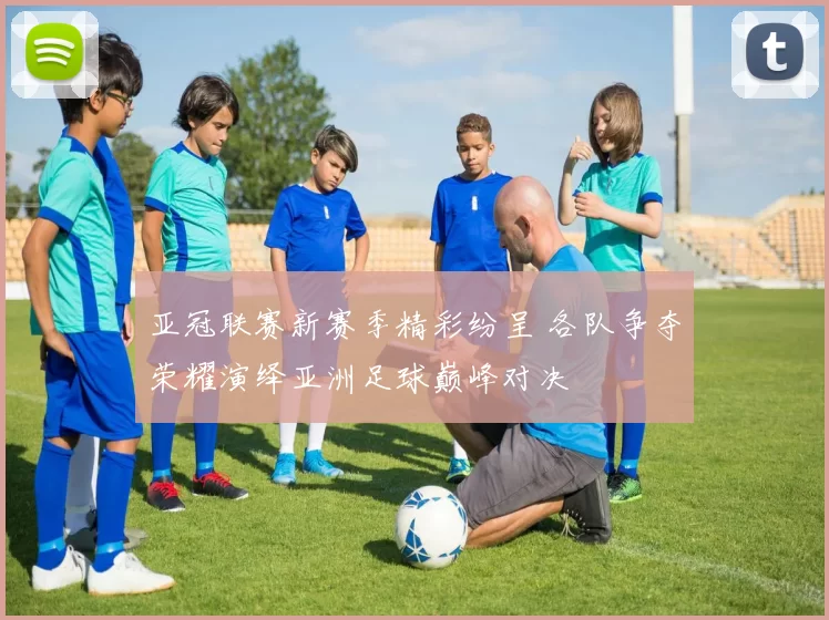 亚冠联赛新赛季精彩纷呈 各队争夺荣耀演绎亚洲足球巅峰对决